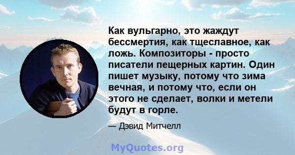 Как вульгарно, это жаждут бессмертия, как тщеславное, как ложь. Композиторы - просто писатели пещерных картин. Один пишет музыку, потому что зима вечная, и потому что, если он этого не сделает, волки и метели будут в