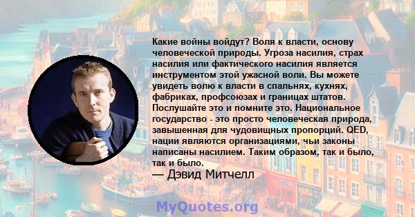 Какие войны войдут? Воля к власти, основу человеческой природы. Угроза насилия, страх насилия или фактического насилия является инструментом этой ужасной воли. Вы можете увидеть волю к власти в спальнях, кухнях,