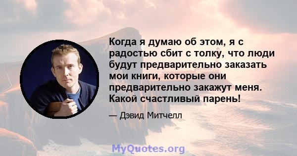 Когда я думаю об этом, я с радостью сбит с толку, что люди будут предварительно заказать мои книги, которые они предварительно закажут меня. Какой счастливый парень!