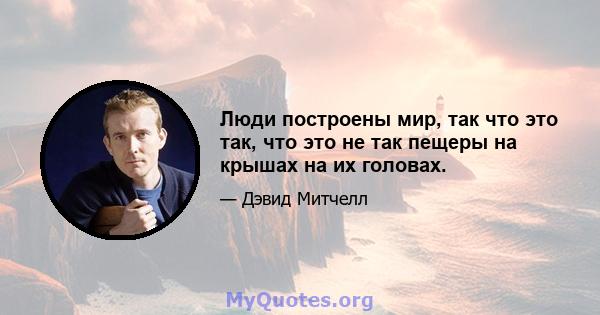 Люди построены мир, так что это так, что это не так пещеры на крышах на их головах.