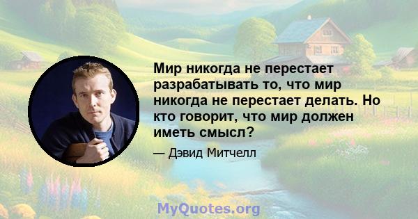 Мир никогда не перестает разрабатывать то, что мир никогда не перестает делать. Но кто говорит, что мир должен иметь смысл?