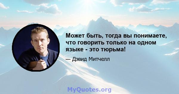 Может быть, тогда вы понимаете, что говорить только на одном языке - это тюрьма!