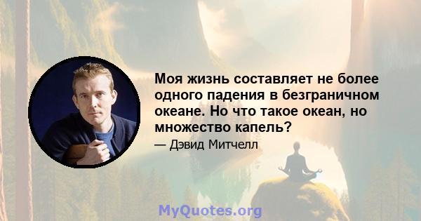 Моя жизнь составляет не более одного падения в безграничном океане. Но что такое океан, но множество капель?