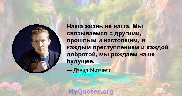 Наша жизнь не наша. Мы связываемся с другими, прошлым и настоящим, и каждым преступлением и каждой добротой, мы рождаем наше будущее.