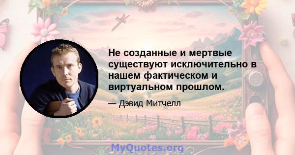 Не созданные и мертвые существуют исключительно в нашем фактическом и виртуальном прошлом.