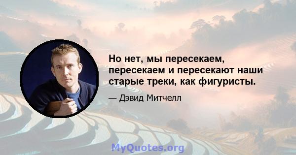 Но нет, мы пересекаем, пересекаем и пересекают наши старые треки, как фигуристы.