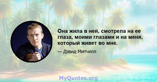 Она жила в ней, смотрела на ее глаза, моими глазами и на меня, который живет во мне.