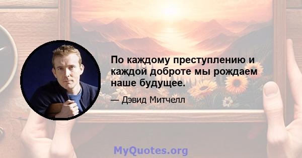 По каждому преступлению и каждой доброте мы рождаем наше будущее.