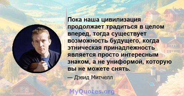 Пока наша цивилизация продолжает традиться в целом вперед, тогда существует возможность будущего, когда этническая принадлежность является просто интересным знаком, а не униформой, которую вы не можете снять.