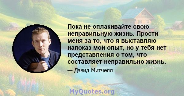 Пока не оплакивайте свою неправильную жизнь. Прости меня за то, что я выставляю напоказ мой опыт, но у тебя нет представления о том, что составляет неправильно жизнь.