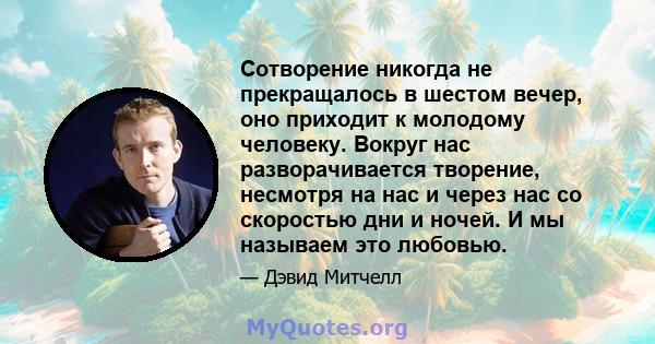 Сотворение никогда не прекращалось в шестом вечер, оно приходит к молодому человеку. Вокруг нас разворачивается творение, несмотря на нас и через нас со скоростью дни и ночей. И мы называем это любовью.