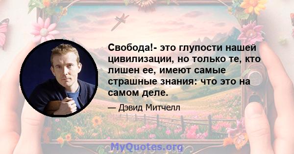 Свобода!- это глупости нашей цивилизации, но только те, кто лишен ее, имеют самые страшные знания: что это на самом деле.