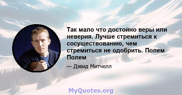 Так мало что достойно веры или неверия. Лучше стремиться к сосуществованию, чем стремиться не одобрить. Полем Полем