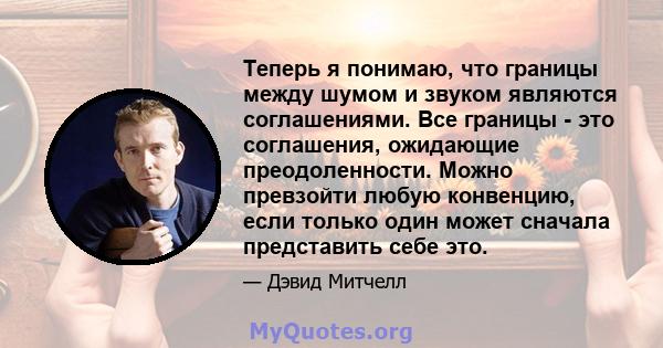 Теперь я понимаю, что границы между шумом и звуком являются соглашениями. Все границы - это соглашения, ожидающие преодоленности. Можно превзойти любую конвенцию, если только один может сначала представить себе это.