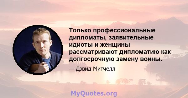 Только профессиональные дипломаты, заявительные идиоты и женщины рассматривают дипломатию как долгосрочную замену войны.