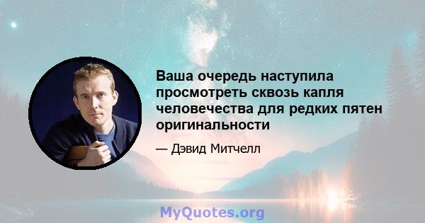 Ваша очередь наступила просмотреть сквозь капля человечества для редких пятен оригинальности