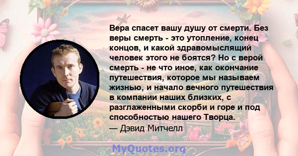 Вера спасет вашу душу от смерти. Без веры смерть - это утопление, конец концов, и какой здравомыслящий человек этого не боятся? Но с верой смерть - не что иное, как окончание путешествия, которое мы называем жизнью, и