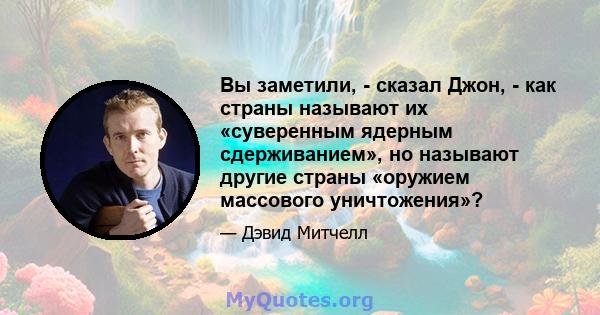 Вы заметили, - сказал Джон, - как страны называют их «суверенным ядерным сдерживанием», но называют другие страны «оружием массового уничтожения»?