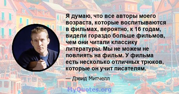 Я думаю, что все авторы моего возраста, которые воспитываются в фильмах, вероятно, к 16 годам, видели гораздо больше фильмов, чем они читали классику литературы. Мы не можем не повлиять на фильм. У фильма есть несколько 