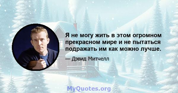 Я не могу жить в этом огромном прекрасном мире и не пытаться подражать им как можно лучше.