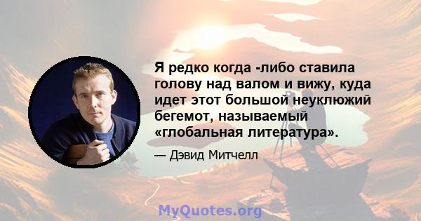 Я редко когда -либо ставила голову над валом и вижу, куда идет этот большой неуклюжий бегемот, называемый «глобальная литература».