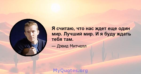 Я считаю, что нас ждет еще один мир. Лучший мир. И я буду ждать тебя там.