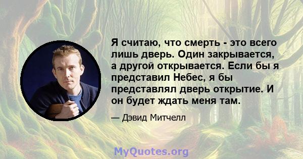 Я считаю, что смерть - это всего лишь дверь. Один закрывается, а другой открывается. Если бы я представил Небес, я бы представлял дверь открытие. И он будет ждать меня там.