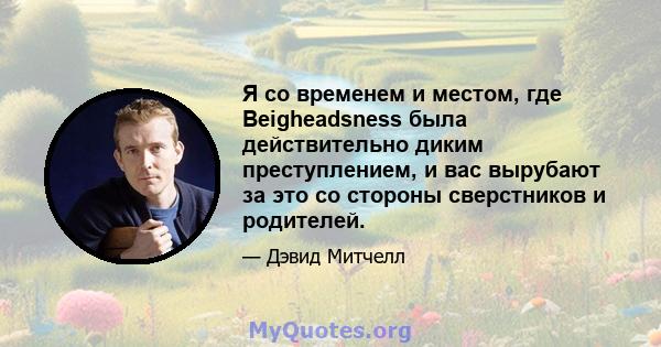 Я со временем и местом, где Beigheadsness была действительно диким преступлением, и вас вырубают за это со стороны сверстников и родителей.