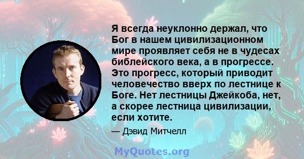 Я всегда неуклонно держал, что Бог в нашем цивилизационном мире проявляет себя не в чудесах библейского века, а в прогрессе. Это прогресс, который приводит человечество вверх по лестнице к Боге. Нет лестницы Джейкоба,