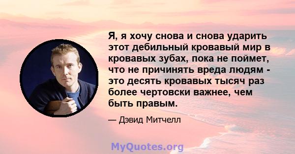 Я, я хочу снова и снова ударить этот дебильный кровавый мир в кровавых зубах, пока не поймет, что не причинять вреда людям - это десять кровавых тысяч раз более чертовски важнее, чем быть правым.