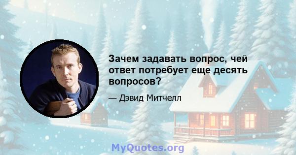 Зачем задавать вопрос, чей ответ потребует еще десять вопросов?