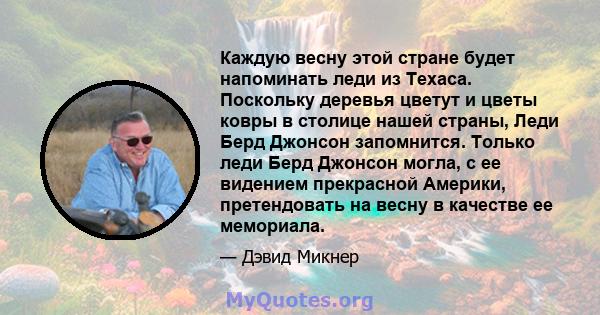 Каждую весну этой стране будет напоминать леди из Техаса. Поскольку деревья цветут и цветы ковры в столице нашей страны, Леди Берд Джонсон запомнится. Только леди Берд Джонсон могла, с ее видением прекрасной Америки,