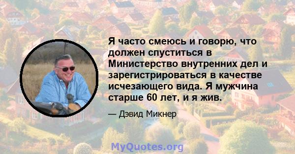 Я часто смеюсь и говорю, что должен спуститься в Министерство внутренних дел и зарегистрироваться в качестве исчезающего вида. Я мужчина старше 60 лет, и я жив.