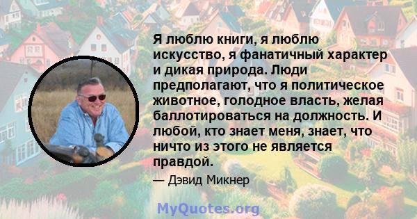 Я люблю книги, я люблю искусство, я фанатичный характер и дикая природа. Люди предполагают, что я политическое животное, голодное власть, желая баллотироваться на должность. И любой, кто знает меня, знает, что ничто из