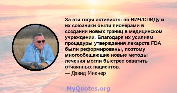 За эти годы активисты по ВИЧ/СПИДу и их союзники были пионерами в создании новых границ в медицинском учреждении. Благодаря их усилиям процедуры утверждения лекарств FDA были реформированы, поэтому многообещающие новые