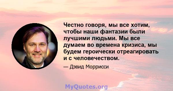 Честно говоря, мы все хотим, чтобы наши фантазии были лучшими людьми. Мы все думаем во времена кризиса, мы будем героически отреагировать и с человечеством.