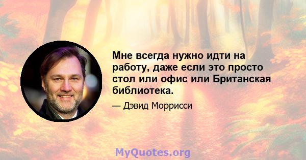 Мне всегда нужно идти на работу, даже если это просто стол или офис или Британская библиотека.