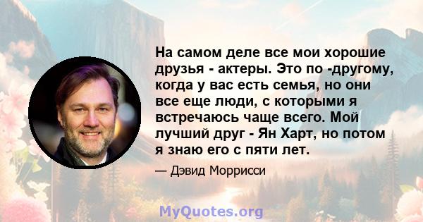 На самом деле все мои хорошие друзья - актеры. Это по -другому, когда у вас есть семья, но они все еще люди, с которыми я встречаюсь чаще всего. Мой лучший друг - Ян Харт, но потом я знаю его с пяти лет.