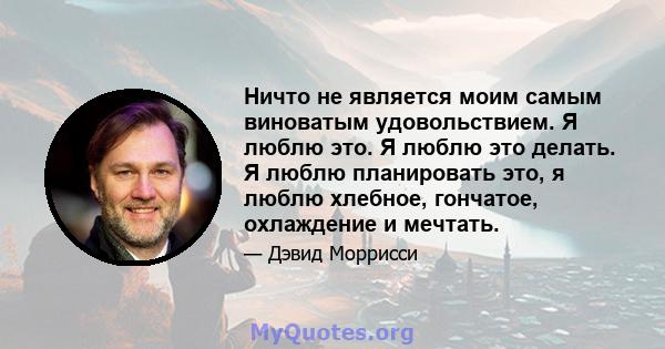 Ничто не является моим самым виноватым удовольствием. Я люблю это. Я люблю это делать. Я люблю планировать это, я люблю хлебное, гончатое, охлаждение и мечтать.