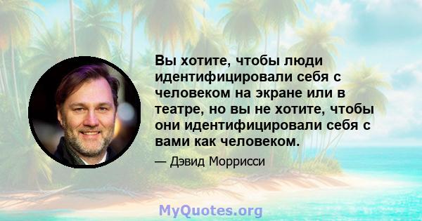 Вы хотите, чтобы люди идентифицировали себя с человеком на экране или в театре, но вы не хотите, чтобы они идентифицировали себя с вами как человеком.