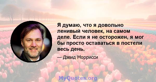 Я думаю, что я довольно ленивый человек, на самом деле. Если я не осторожен, я мог бы просто оставаться в постели весь день.