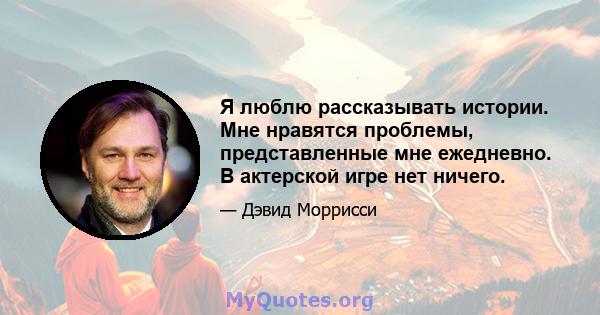 Я люблю рассказывать истории. Мне нравятся проблемы, представленные мне ежедневно. В актерской игре нет ничего.