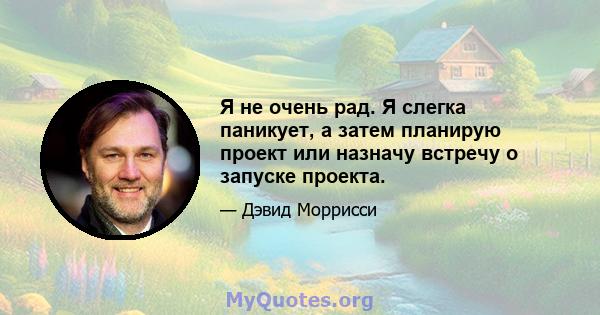 Я не очень рад. Я слегка паникует, а затем планирую проект или назначу встречу о запуске проекта.