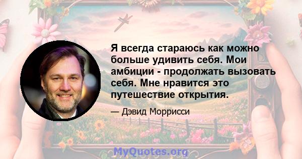 Я всегда стараюсь как можно больше удивить себя. Мои амбиции - продолжать вызовать себя. Мне нравится это путешествие открытия.