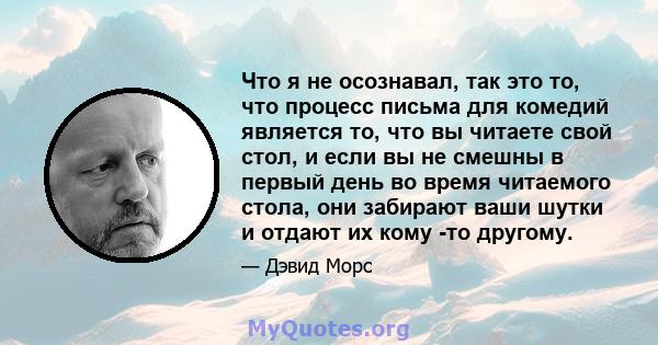 Что я не осознавал, так это то, что процесс письма для комедий является то, что вы читаете свой стол, и если вы не смешны в первый день во время читаемого стола, они забирают ваши шутки и отдают их кому -то другому.