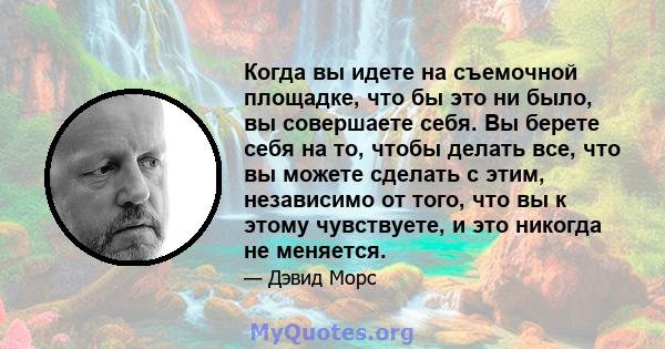 Когда вы идете на съемочной площадке, что бы это ни было, вы совершаете себя. Вы берете себя на то, чтобы делать все, что вы можете сделать с этим, независимо от того, что вы к этому чувствуете, и это никогда не