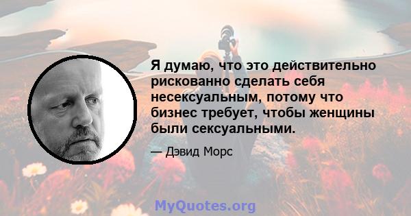 Я думаю, что это действительно рискованно сделать себя несексуальным, потому что бизнес требует, чтобы женщины были сексуальными.