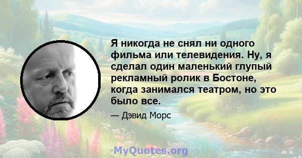 Я никогда не снял ни одного фильма или телевидения. Ну, я сделал один маленький глупый рекламный ролик в Бостоне, когда занимался театром, но это было все.