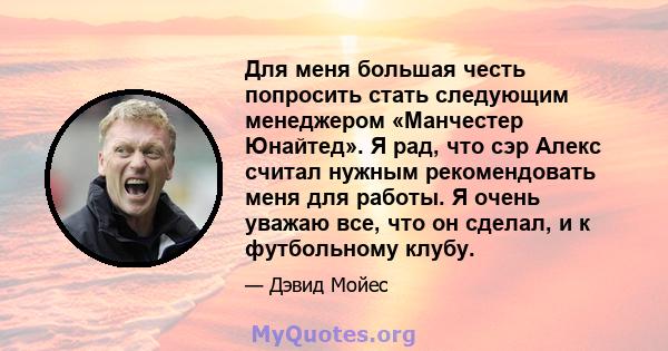 Для меня большая честь попросить стать следующим менеджером «Манчестер Юнайтед». Я рад, что сэр Алекс считал нужным рекомендовать меня для работы. Я очень уважаю все, что он сделал, и к футбольному клубу.