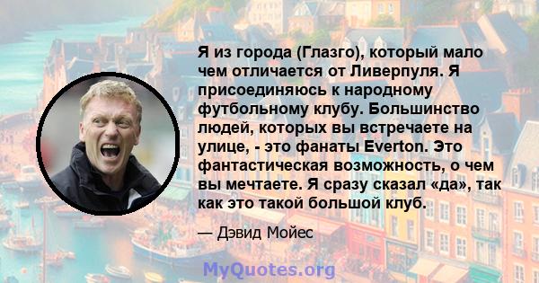 Я из города (Глазго), который мало чем отличается от Ливерпуля. Я присоединяюсь к народному футбольному клубу. Большинство людей, которых вы встречаете на улице, - это фанаты Everton. Это фантастическая возможность, о